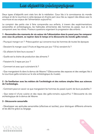 - 4 -
Les objectifs pédagogiques
Deux types d’objectifs sont visés lors de la médiation. Ceux liés à la connaissance du monde
antique et de la nourriture à cette époque et d’autre part ceux liés au rapport des élèves avec la
nourriture et aux enjeux de l’alimentation aujourd’hui.
Le comptoir des petits vise à faire comprendre aux enfants, à travers des expérimentations
sensorielles et archéologiques, les habitudes alimentaires des hommes du passé, tout en les
comparant avec les nôtres. Plusieurs questions organisent la progression des enfants :
1 - Reconnaître des moments de vie autour de l’alimentation dans le passé pour les comparer
avec ceux du présent, se repérer dans le temps et la découverte du monde gallo-romain.
- Pourquoi mange t-on ? Préoccupation qui concerne tous les hommes de toutes les époques
- Devaient-ils manger aussi 5 fruits et légumes par jour ? D’où venaient-ils ?
- Où allaient-ils faire leurs courses ?
- Quelle est la chaîne de production des aliments ?
- Faisaient-ils 3 repas par jour ?
- Comment et avec quoi cuisinaient-ils ?
- Que mangeaient-ils dans la domus de Vésone ? (Découvertes des espaces et des vestiges liés à
la nourriture gallo-romaine sur le site archéologique du musée).
2 - Se familiariser avec les métiers de l’archéologie et des notions simples liées aux sciences
de l’archéologie.
- Comment peut-on savoir ce que mangeaient les hommes du passé à partir de leurs poubelles ?
- Que reste-t-il d’une cuisine et des repas des gallo-romains aujourd’hui ? Découverte du site
archéologique de la domus de Vésone.
3 - Découverte sensorielle
- Développer ses aptitudes sensorielles (olfactives et tactiles), pour distinguer différents aliments
et les décrire grâce au langage.
 