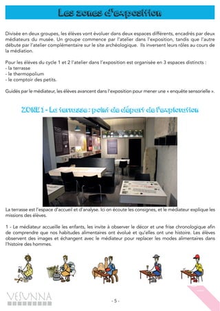- 5 -
Les zones d'exposition
Divisée en deux groupes, les élèves vont évoluer dans deux espaces différents, encadrés par deux
médiateurs du musée. Un groupe commence par l’atelier dans l’exposition, tandis que l’autre
débute par l’atelier complémentaire sur le site archéologique. Ils inversent leurs rôles au cours de
la médiation.
Pour les élèves du cycle 1 et 2 l’atelier dans l’exposition est organisée en 3 espaces distincts :
- la terrasse
- le thermopolium
- le comptoir des petits.
Guidés par le médiateur, les élèves avancent dans l’exposition pour mener une « enquête sensorielle ».
ZONE 1 - La terrasse : point de départ de l'exploration
La terrasse est l’espace d’accueil et d’analyse. Ici on écoute les consignes, et le médiateur explique les
missions des élèves.
1 - Le médiateur accueille les enfants, les invite à observer le décor et une frise chronologique afin
de comprendre que nos habitudes alimentaires ont évolué et qu’elles ont une histoire. Les élèves
observent des images et échangent avec le médiateur pour replacer les modes alimentaires dans
l’histoire des hommes.
 