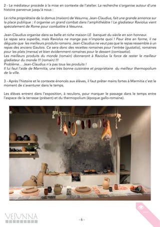 - 6 -
2 - Le médiateur procède à la mise en contexte de l’atelier. La recherche s’organise autour d’une
histoire parvenue jusqu’à nous :
Le riche propriétaire de la domus (maison) de Vesunna, Jean-Claudius, fait une grande annonce sur
la place publique : il organise un grand combat dans l’amphithéâtre ! Le gladiateur Raviolus vient
spécialement de Rome pour combattre à Vesunna.
Jean-Claudius organise dans sa belle et riche maison LE banquet du siècle en son honneur.
Le repas sera superbe, mais Raviolus ne mange pas n’importe quoi ! Pour être en forme, il ne
déguste que les meilleurs produits romains. Jean-Claudius ne veut pas que le repas ressemble à un
repas des anciens Gaulois. Ce sera donc des recettes romaines pour l’entrée (gustatio), romaines
pour les plats (mensa) et bien évidemment romaines pour le dessert (comissatio).
Les meilleurs produits du monde (romain) donneront à Raviolus la force de rester le meilleur
gladiateur du monde !!! (romain) !!!
Problème… Jean-Claudius n’a pas tous les produits !
Il lui faut l’aide de Marmitia, une très bonne cuisinière et propriétaire du meilleur thermopolium
de la ville.
3 - Après l’histoire et le contexte énoncés aux élèves, il faut prêter mains fortes à Marmitia c’est le
moment de s’aventurer dans le temps.
Les élèves entrent dans l’exposition, à reculons, pour marquer le passage dans le temps entre
l’espace de la terrasse (présent) et du thermopolium (époque gallo-romaine).
 