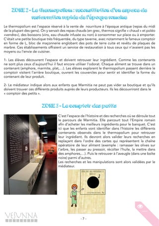 - 7 -
ZONE 2 - Le thermopolium : reconstitution d'un espace de
restauration rapide de l'époque romaine
Le thermopolium est l’espace réservé à la vente de nourriture à l’époque antique (repas du midi
de la plupart des gens). On y servait des repas chauds (en grec, thermos signifie « chaud » et poléo
«vendre»), des boissons (vins, eau chaude infusée ou non) à consommer sur place ou à emporter.
C’était une petite boutique très fréquentée, du type taverne, avec notamment le fameux comptoir
en forme de L, bloc de maçonnerie englobant des pots de terre cuite et revêtu de plaques de
marbre. Ces établissements offraient un service de restauration à tous ceux qui n’avaient pas les
moyens ou l’envie de cuisiner.
1- Les élèves découvrent l’espace et doivent retrouver leur ingrédient. Comme les contenants
ne sont plus ceux d’aujourd’hui il faut encore utiliser l’odorat. Chaque aliment se trouve dans un
contenant (amphore, marmite, plat,…). Les élèves explorent le thermopolium passent derrière le
comptoir visitent l’arrière boutique, ouvrent les couvercles pour sentir et identifier la forme du
contenant de leur produit.
2- Le médiateur indique alors aux enfants que Marmitia ne peut pas vider sa boutique et qu’ils
doivent trouver ces différents produits auprès de leurs producteurs. Ils les découvriront dans le
« comptoir des petits ».
ZONE 3 - Le comptoir des petits
C’est l’espace de l’histoire et des recherches où se déroule tout
le parcours de Marmitia. Elle parcourt tout l’Empire romain
afin d’acheter les meilleurs ingrédients pour le banquet. C’est
ici que les enfants vont identifier dans l’histoire les différents
contenants observés dans le thermopolium pour retrouver
leur ingrédient. Ils devront alors valider leurs recherches en
replaçant dans l’ordre des cartes qui représentent la chaîne
opératoire de leur aliment (exemple : ramasser les olives sur
l’arbre, les passer au pressoir, récolter l’huile, la mettre dans
des amphores,…). Puis le retrouver à l’aveugle (dans une boîte
noire) parmi d’autres.
Les recherches et les manipulations sont alors validées par le
médiateur.
 