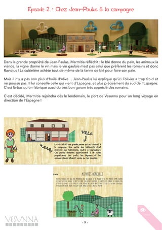 - 9 -
Episode 2 : Chez Jean-Paulus à la campagne
Dans la grande propriété de Jean-Paulus, Marmitia réfléchit : le blé donne du pain, les animaux la
viande, la vigne donne le vin mais le vin gaulois n’est pas celui que préfèrent les romains et donc
Raviolus ! La cuisinière achète tout de même de la farine de blé pour faire son pain.
Mais il n’y a pas non plus d’huile d’olive… Jean-Paulus lui explique qu’ici l’olivier a trop froid et
ne pousse pas. Il lui conseille celle qui vient d’Espagne, et plus précisément du sud de l’Espagne.
C’est là-bas qu’on fabrique aussi du très bon garum très apprécié des romains.
C’est décidé, Marmitia rejoindra dès le lendemain, le port de Vesunna pour un long voyage en
direction de l’Espagne !
 