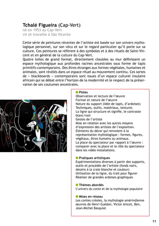 Tchalé Figueira (Cap-Vert)
né en 1953 au Cap-Vert
vit et travaille à São Vicente

Cette série de peintures récentes de l’artiste est basée sur son univers mytho-
logique personnel, sur son vécu et sur le regard particulier qu’il porte sur sa
culture. Ces peintures se réfèrent à des symboles et à des rituels de Saint-Vin-
cent et en général de la culture du Cap-Vert.
Quatre toiles de grand format, directement cloutées au mur définissent un
espace mythologique aux profondes racines ancestrales sous forme de tapis
primitifs-contemporains. Des êtres étranges aux formes végétales, humaines et
animales, sont révélés dans un espace rituel au mouvement continu. Ces sortes
de « blackboards » contemporains sont issues d’un espace culturel insulaire
africain qui se débat entre l’horizon de la modernité et le respect de la préser-
vation de ses coutumes ancestrales.

                                   n Pistes
                                   Observation et lecture de l’œuvre
                                   Format et nature de l’œuvre
                                   Nature du support (idée de tapis, d’ardoises)
                                   Techniques, outils, matériaux, textures
                                   La ligne qui structure et signifie, le contraste
                                   blanc/noir
                                   Gestes de l’artiste
                                   Mise en relation avec les autres moyens
                                   d’expression des artistes de l’exposition.
                                   Eléments du décor qui renvoient à la
                                   représentation mythologique : formes, figures,
                                   végétaux, êtres humains ou animaux.
                                   La place du spectateur par rapport à l’œuvre :
                                   comparer avec la place et le rôle du spectateur
                                   dans les vidéo installations.

                                   n Pratiques artistiques
                                   Expérimentations diverses à partir des supports,
                                   outils et procédés de l’artiste (fonds noirs,
                                   dessins à la craie blanche et couleur)
                                   Utilisation de la ligne, du trait pour figurer
                                   Réaliser de grandes ardoises graphiques

                                   n Thèmes abordés
                                   L’univers du conte et de la mythologie populaire

                                   n Mises en réseau
                                   Les contes créoles, la mythologie amérindienne
                                   œuvres de Henri Guédon, Victor Anicet, Ben,
                                   Jean-Michel Basquiat



                                                                                      11
 