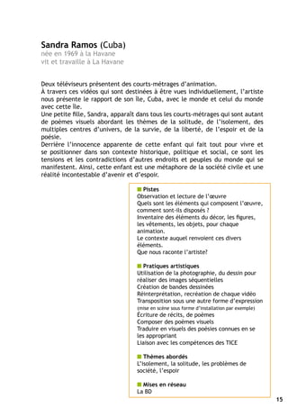 Sandra Ramos (Cuba)
née en 1969 à la Havane
vit et travaille à La Havane


Deux téléviseurs présentent des courts-métrages d’animation.
à travers ces vidéos qui sont destinées à être vues individuellement, l’artiste
nous présente le rapport de son île, Cuba, avec le monde et celui du monde
avec cette île.
Une petite fille, Sandra, apparaît dans tous les courts-métrages qui sont autant
de poèmes visuels abordant les thèmes de la solitude, de l’isolement, des
multiples centres d’univers, de la survie, de la liberté, de l’espoir et de la
poésie.
Derrière l’innocence apparente de cette enfant qui fait tout pour vivre et
se positionner dans son contexte historique, politique et social, ce sont les
tensions et les contradictions d’autres endroits et peuples du monde qui se
manifestent. Ainsi, cette enfant est une métaphore de la société civile et une
réalité incontestable d’avenir et d’espoir.

                                  n Pistes
                                  Observation et lecture de l’œuvre
                                  Quels sont les éléments qui composent l’œuvre,
                                  comment sont-ils disposés ?
                                  Inventaire des éléments du décor, les figures,
                                  les vêtements, les objets, pour chaque
                                  animation.
                                  Le contexte auquel renvoient ces divers
                                  éléments.
                                  Que nous raconte l’artiste?

                                  n Pratiques artistiques
                                  Utilisation de la photographie, du dessin pour
                                  réaliser des images séquentielles
                                  Création de bandes dessinées
                                  Réinterprétation, recréation de chaque vidéo
                                  Transposition sous une autre forme d’expression
                                  (mise en scène sous forme d’installation par exemple)
                                  écriture de récits, de poèmes
                                  Composer des poèmes visuels
                                  Traduire en visuels des poésies connues en se
                                  les appropriant
                                  Liaison avec les compétences des TICE

                                  n Thèmes abordés
                                  L’isolement, la solitude, les problèmes de
                                  société, l’espoir

                                  n Mises en réseau
                                  La BD
                                                                                          15
 