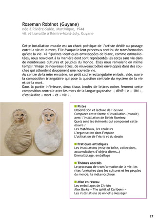 Roseman Robinot (Guyane)
née à Rivière-Salée, Martinique, 1944
vit et travaille à Rémire-Mont-Joly, Guyane


Cette installation murale est un chant poétique de l’artiste dédié au passage
entre la vie et la mort. Elle évoque le lent processus continu de transformation
qu’est la vie. 42 figurines identiques enveloppées de blanc, comme emmaillo-
tées, nous renvoient à la manière dont sont représentés les corps sans vie dans
de nombreuses cultures et peuples du monde. Elles nous renvoient en même
temps l’image de nouveaux êtres, de nouveaux bébés enveloppés dans des cou-
ches qui attendent doucement une nouvelle vie.
Au centre de la mise en scène, un petit cadre rectangulaire en bois, vide, ouvre
la composition triangulaire qui pose la question centrale du mystère de la vie
et de la mort.
Dans la partie inférieure, deux tissus brodés de lettres noires ferment cette
composition centrale avec les mots de la langue guyanaise « dêdê » e « libi »,
c’est-à-dire « mort » et « vie ».


                                  n Pistes
                                  Observation et lecture de l’oeuvre
                                  Comparer cette forme d’installation (murale)
                                  avec l’installation de Belkis Ramirez
                                  Quels sont les éléments qui composent cette
                                  œuvre ?
                                  Les matériaux, les couleurs
                                  L’organisation dans l’espace
                                  L’utilisation de l’écrit et du dessin

                                  n Pratiques artistiques
                                  Les installations (mise en boîte, collections,
                                  accumulations d’objets divers…)
                                  Emmaillotage, emballage

                                  n Thèmes abordés
                                  Le processus de transformation de la vie, les
                                  rites funéraires dans les cultures et les peuples
                                  du monde, la métamorphose

                                  n Mise en réseau
                                  Les emballages de Christo
                                  Alex Burke « The spirit of Caribeen »
                                  Les installations de Annette Messager




                                                                                      17
 