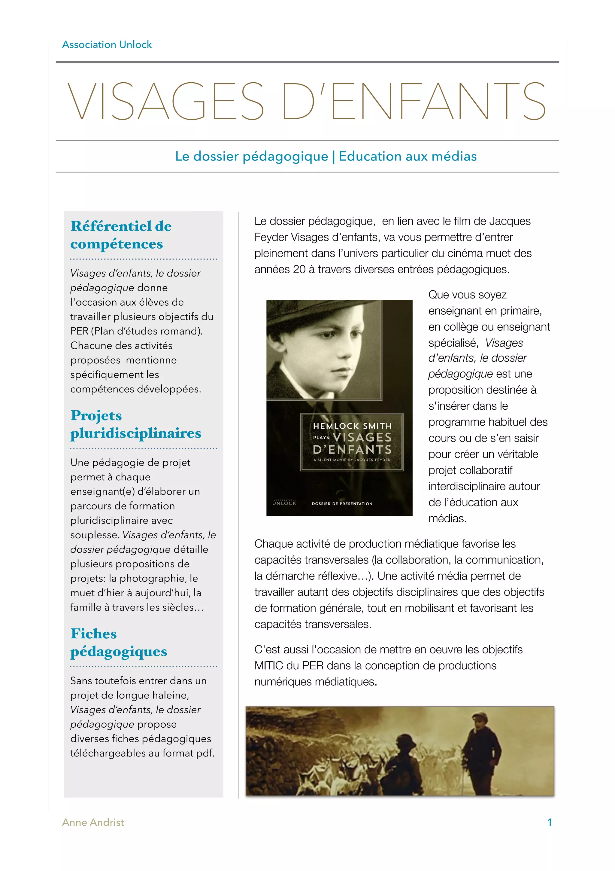 Association Unlock
Le dossier pédagogique, en lien avec le ﬁlm de Jacques
Feyder Visages d’enfants, va vous permettre d’entrer
pleinement dans l’univers particulier du cinéma muet des
années 20 à travers diverses entrées pédagogiques.
Que vous soyez
enseignant en primaire,
en collège ou enseignant
spécialisé, Visages
d’enfants, le dossier
pédagogique est une
proposition destinée à
s'insérer dans le
programme habituel des
cours ou de s’en saisir
pour créer un véritable
projet collaboratif
interdisciplinaire autour
de l’éducation aux
médias.
Chaque activité de production médiatique favorise les
capacités transversales (la collaboration, la communication,
la démarche réﬂexive…). Une activité média permet de
travailler autant des objectifs disciplinaires que des objectifs
de formation générale, tout en mobilisant et favorisant les
capacités transversales.
C'est aussi l'occasion de mettre en oeuvre les objectifs
MITIC du PER dans la conception de productions
numériques médiatiques.
Anne Andrist 1
Référentiel de
compétences
Visages d’enfants, le dossier
pédagogique donne
l'occasion aux élèves de
travailler plusieurs objectifs du
PER (Plan d’études romand).
Chacune des activités
proposées mentionne
spéciﬁquement les
compétences développées.
Projets
pluridisciplinaires
Une pédagogie de projet
permet à chaque
enseignant(e) d’élaborer un
parcours de formation
pluridisciplinaire avec
souplesse. Visages d’enfants, le
dossier pédagogique détaille
plusieurs propositions de
projets: la photographie, le
muet d’hier à aujourd’hui, la
famille à travers les siècles…
Fiches
pédagogiques
Sans toutefois entrer dans un
projet de longue haleine,
Visages d’enfants, le dossier
pédagogique propose
diverses ﬁches pédagogiques
téléchargeables au format pdf.
VISAGES D’ENFANTS
Le dossier pédagogique | Education aux médias
VISAGES
D’ENFANTS
HEMLOCK SMITH
PLAYS
A SILENT MOVIE BY JACQUES FEYDER
DOSSIER DE PRÉSENTATION
 