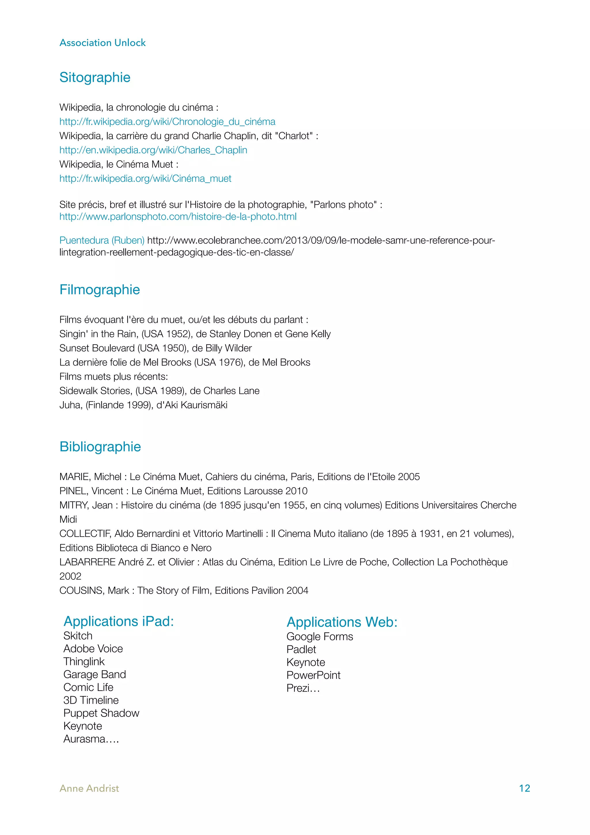 Association Unlock
Sitographie

Wikipedia, la chronologie du cinéma :
http://fr.wikipedia.org/wiki/Chronologie_du_cinéma
Wikipedia, la carrière du grand Charlie Chaplin, dit "Charlot" :
http://en.wikipedia.org/wiki/Charles_Chaplin
Wikipedia, le Cinéma Muet :
http://fr.wikipedia.org/wiki/Cinéma_muet
Site précis, bref et illustré sur l'Histoire de la photographie, "Parlons photo" :
http://www.parlonsphoto.com/histoire-de-la-photo.html
Puentedura (Ruben) http://www.ecolebranchee.com/2013/09/09/le-modele-samr-une-reference-pour-
lintegration-reellement-pedagogique-des-tic-en-classe/
Filmographie

Films évoquant l'ère du muet, ou/et les débuts du parlant :
Singin' in the Rain, (USA 1952), de Stanley Donen et Gene Kelly
Sunset Boulevard (USA 1950), de Billy Wilder
La dernière folie de Mel Brooks (USA 1976), de Mel Brooks
Films muets plus récents:
Sidewalk Stories, (USA 1989), de Charles Lane
Juha, (Finlande 1999), d'Aki Kaurismäki
Bibliographie



MARIE, Michel : Le Cinéma Muet, Cahiers du cinéma, Paris, Editions de l'Etoile 2005
PINEL, Vincent : Le Cinéma Muet, Editions Larousse 2010
MITRY, Jean : Histoire du cinéma (de 1895 jusqu'en 1955, en cinq volumes) Editions Universitaires Cherche
Midi
COLLECTIF, Aldo Bernardini et Vittorio Martinelli : Il Cinema Muto italiano (de 1895 à 1931, en 21 volumes),
Editions Biblioteca di Bianco e Nero
LABARRERE André Z. et Olivier : Atlas du Cinéma, Edition Le Livre de Poche, Collection La Pochothèque
2002
COUSINS, Mark : The Story of Film, Editions Pavilion 2004
Anne Andrist 12
Applications iPad:
Skitch
Adobe Voice
Thinglink
Garage Band
Comic Life
3D Timeline
Puppet Shadow
Keynote
Aurasma….
Applications Web:
Google Forms
Padlet
Keynote
PowerPoint
Prezi…
 
