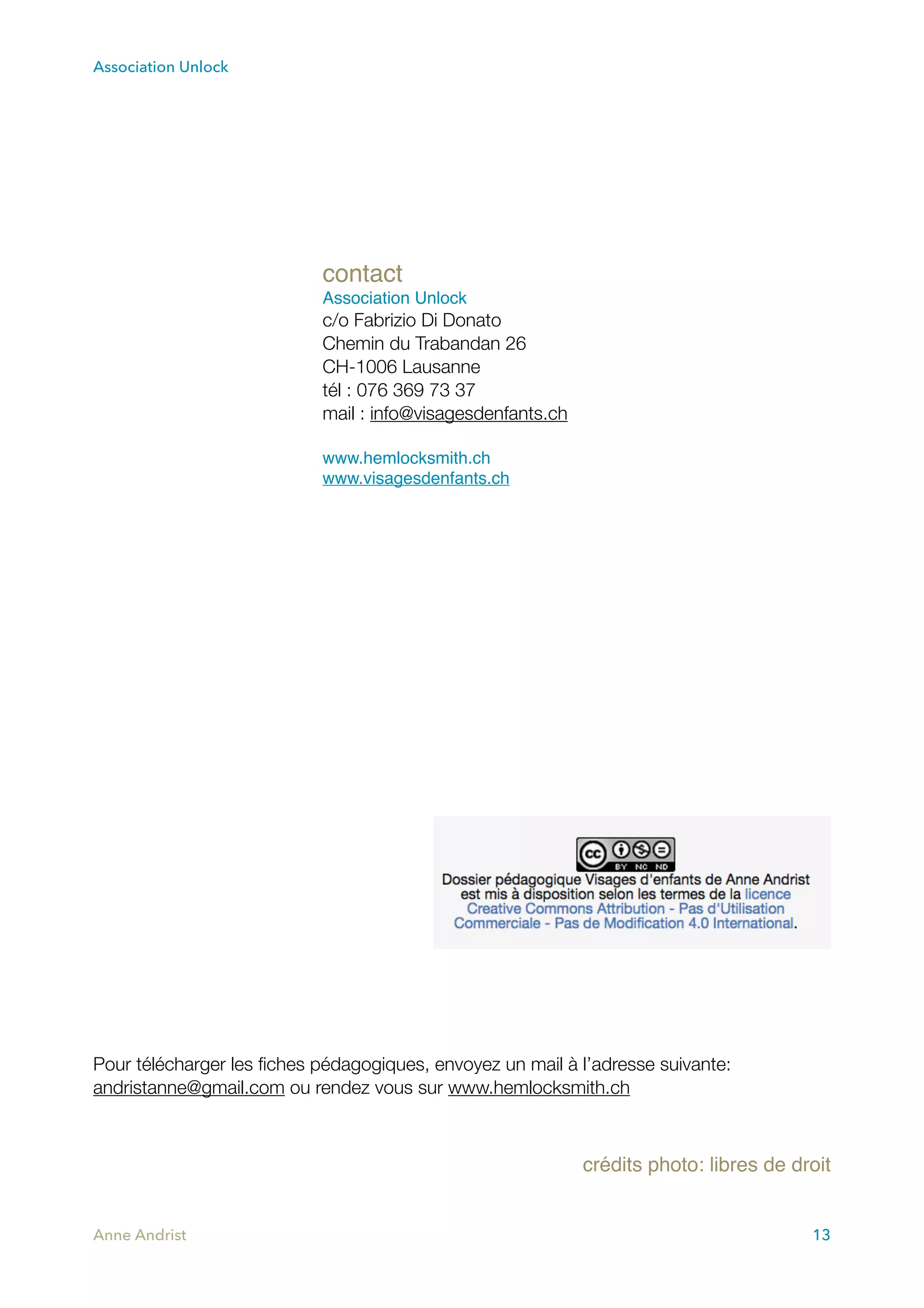 Association Unlock
Pour télécharger les ﬁches pédagogiques, envoyez un mail à l’adresse suivante:
andristanne@gmail.com ou rendez vous sur www.hemlocksmith.ch
crédits photo: libres de droit
Anne Andrist 13
contact
Association Unlock
c/o Fabrizio Di Donato
Chemin du Trabandan 26
CH-1006 Lausanne
tél : 076 369 73 37
mail : info@visagesdenfants.ch
www.hemlocksmith.ch
www.visagesdenfants.ch
 