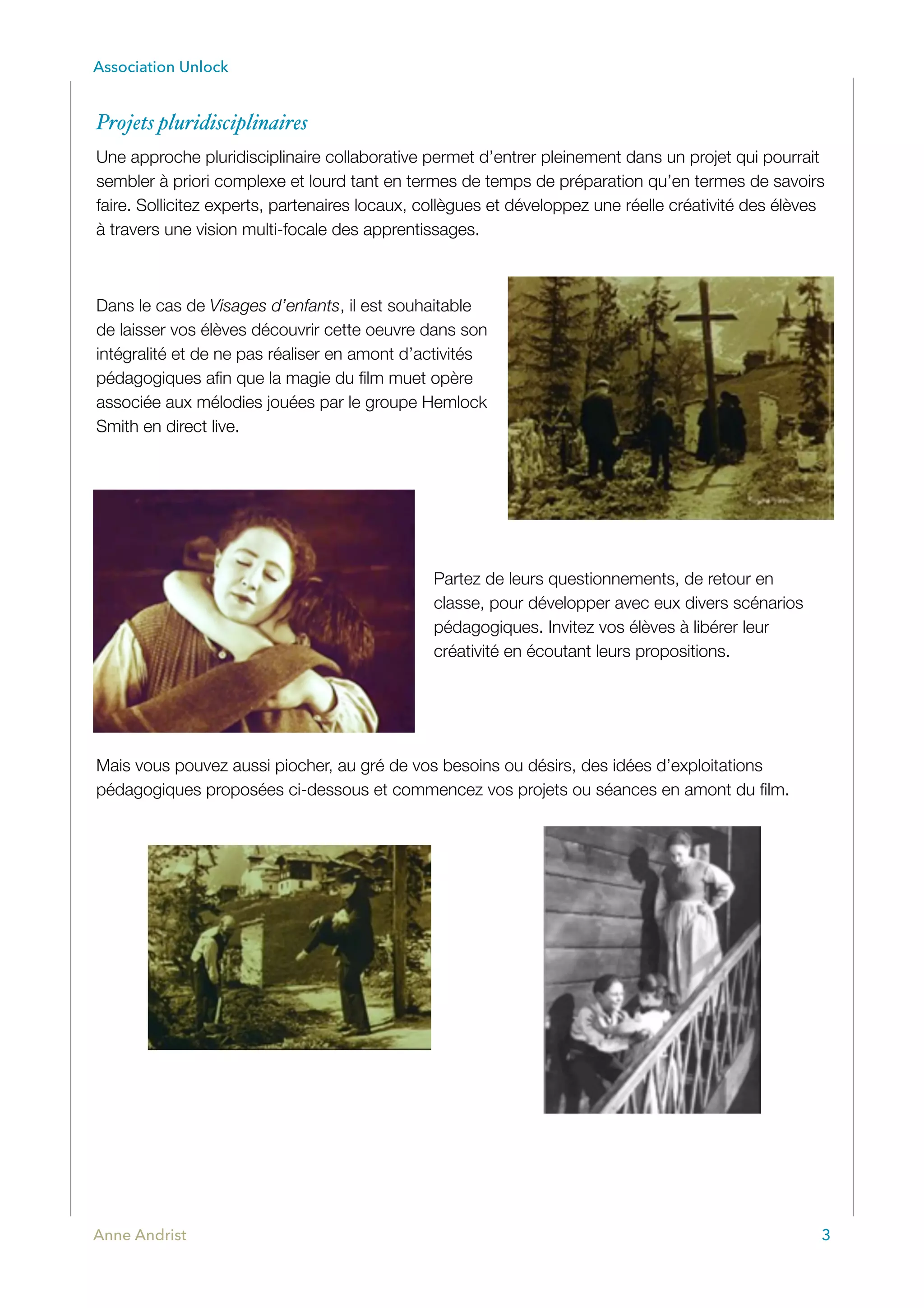 Association Unlock
Projets pluridisciplinaires
Une approche pluridisciplinaire collaborative permet d’entrer pleinement dans un projet qui pourrait
sembler à priori complexe et lourd tant en termes de temps de préparation qu’en termes de savoirs
faire. Sollicitez experts, partenaires locaux, collègues et développez une réelle créativité des élèves
à travers une vision multi-focale des apprentissages.
Dans le cas de Visages d’enfants, il est souhaitable
de laisser vos élèves découvrir cette oeuvre dans son
intégralité et de ne pas réaliser en amont d’activités
pédagogiques aﬁn que la magie du ﬁlm muet opère
associée aux mélodies jouées par le groupe Hemlock
Smith en direct live.
Partez de leurs questionnements, de retour en
classe, pour développer avec eux divers scénarios
pédagogiques. Invitez vos élèves à libérer leur
créativité en écoutant leurs propositions.
Mais vous pouvez aussi piocher, au gré de vos besoins ou désirs, des idées d’exploitations
pédagogiques proposées ci-dessous et commencez vos projets ou séances en amont du ﬁlm.
Anne Andrist 3
 