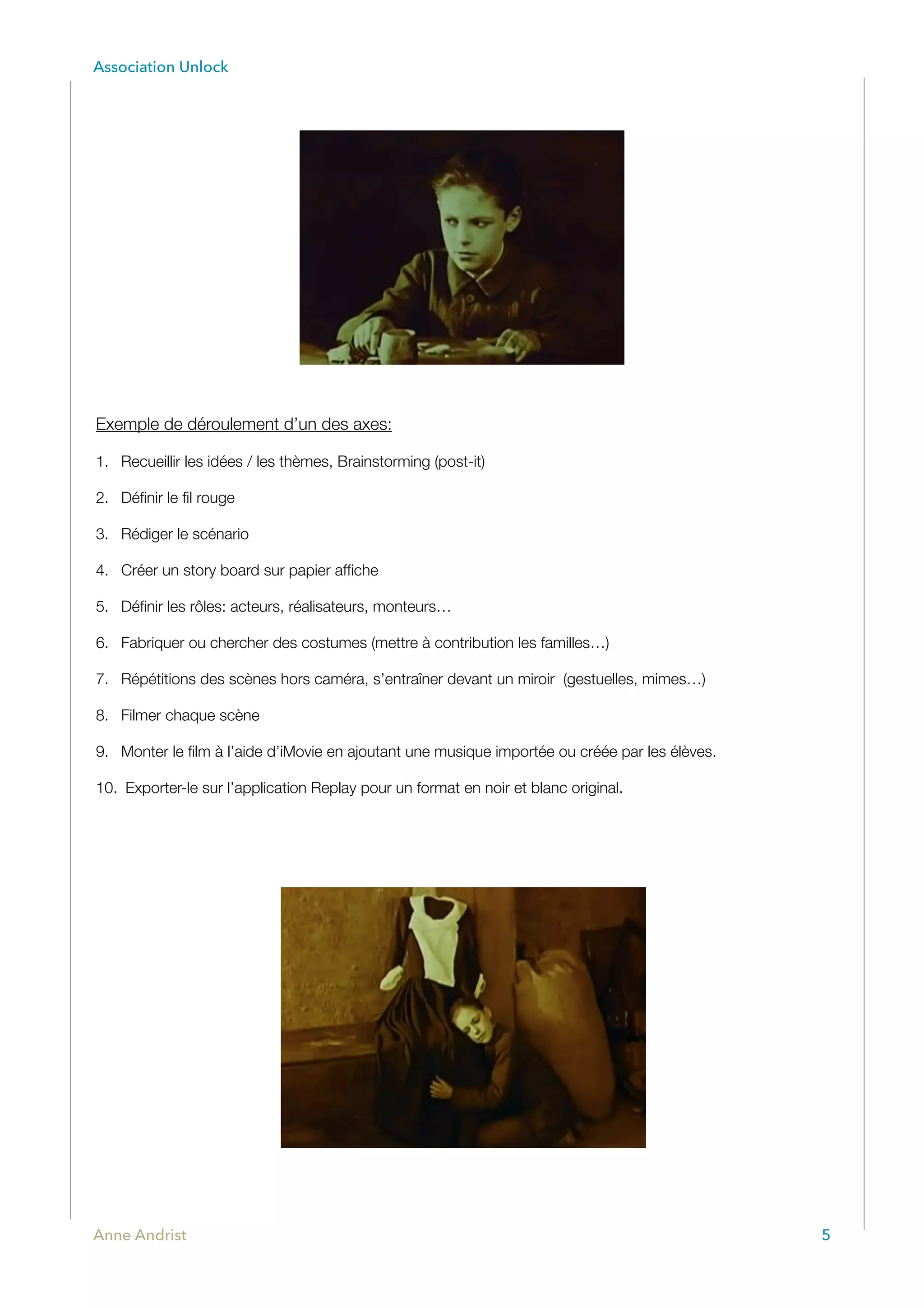Association Unlock
Exemple de déroulement d’un des axes:
1. Recueillir les idées / les thèmes, Brainstorming (post-it)
2. Déﬁnir le ﬁl rouge
3. Rédiger le scénario
4. Créer un story board sur papier afﬁche
5. Déﬁnir les rôles: acteurs, réalisateurs, monteurs…
6. Fabriquer ou chercher des costumes (mettre à contribution les familles…)
7. Répétitions des scènes hors caméra, s’entraîner devant un miroir (gestuelles, mimes…)
8. Filmer chaque scène
9. Monter le ﬁlm à l’aide d’iMovie en ajoutant une musique importée ou créée par les élèves.
10. Exporter-le sur l’application Replay pour un format en noir et blanc original.
Anne Andrist 5
 