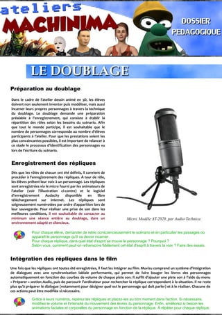 Préparation au doublage
Dans le cadre de l'atelier dessin animé en 3D, les élèves
doivent non seulement inventer puis modéliser, mais aussi
incarner leurs propres personnages à travers la technique
du doublage. Le doublage demande une préparation
préalable à l'enregistrement, qui consiste à établir la
répartition des rôles selon les besoins du scénario. Afin
que tout le monde participe, il est souhaitable que le
nombre de personnages corresponde au nombre d'élèves
participants à l'atelier. Pour que les prestations soient les
plus convaincantes possibles, il est important de relancer à
ce stade le processus d'identification des personnages vu
lors de l'écriture du scénario.
Enregistrement des répliques
Dés que les rôles de chacun ont été définis, il convient de
procéder à l'enregistrement des répliques. À tour de rôle,
les élèves prêtent leur voix à un personnage. Les répliques
sont enregistrées via le micro fourni par les animateurs de
l'atelier (voir l'illustration ci-contre) et le logiciel
d'enregistrement Audacity disponible en libre
téléchargement sur internet. Les répliques sont
soigneusement numérotées par ordre d'apparition lors de
leur sauvegarde. Pour réaliser une prise de son dans les
meilleures conditions, il est souhaitable de consacrer au
minimum une séance entière au doublage, dans un
environnement adapté et silencieux.
Micro, Modèle AT-2020, par Audio-Technica.
Pour chaque élève, demander de relire consciencieusement le scénario et en particulier les passages où
apparaît le personnage qu'il va devoir incarner.
Pour chaque réplique, dans quel état d'esprit se trouve le personnage ? Pourquoi ?
Selon vous, comment peut-on retranscrire fidèlement cet état d'esprit à travers la voix ? Faire des essais.
Intégration des répliques dans le film
Une fois que les répliques ont toutes été enregistrées, il faut les intégrer au film. Muvizu comprend un système d'intégration
de dialogues avec une synchronisation labiale performante, qui permet de faire bouger les lèvres des personnages
automatiquement en fonction des courbes de volume de chaque piste son. Il suffit d'ajouter une piste son à l'aide du menu
« Préparer » section Audio, puis de parcourir l'ordinateur pour rechercher la réplique correspondant à la situation. Il ne reste
plus qu'à préparer le dialogue (notamment pour désigner quel est le personnage qui doit parler) et à le réaliser. Chacune de
ces actions peut être modifiée si nécessaire.
Grâce à leurs numéros, repérez les répliques et placez-les au bon moment dans l'action. Si nécessaire,
modifiez le volume et l'intensité du mouvement des lèvres du personnage. Enfin, améliorez si besoin les
animations faciales et corporelles du personnage en fonction de la réplique. À répéter pour chaque réplique.
 