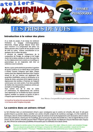 Introduction à la valeur des plans
À ce stade du projet, il est temps de renforcer
l'initiation au langage cinématographique.
Désormais, chaque groupe dispose d'une base
pour s'exercer à la comparaison des plans. Les
élèves peuvent ainsi, à partir de leur propre travail
de mise en scène, évaluer concrètement et en
quelques clics la valeur des plans.
Il convient de rappeler l'importance de la
composition de l'image, du cadrage et de l'angle
choisi. De la même manière, le choix d'un plan fixe
ou d'un déplacement de la caméra en travelling, en
panoramique ou en trajectoire doit être en
cohérence avec le scénario.
Muvizu a pour particularité de permettre la gestion
de quatre caméras sur un même décor (voire photo
à droite). Comme n'importe quel objet, chaque
caméra peut être déplacée librement dans l'espace
virtuel en 3D. Les caméras ont également des
propriétés modifiables comme la focalisation et le
champ de vision, autrement dit le logiciel simule le
déplacement des lentilles à l'intérieur de l'objectif
comme pour une vraie caméra. Il est donc possible
de réaliser des mouvements complexes comme par
exemple un travelling optique.
Tout comme lors de la mise en scène
(cf L'Animation), les déplacements des caméras
sont répertoriés sur la timeline de façon à pouvoir
repérer, modifier ou rajouter au besoin un plan à
n'importe quel moment précis de l'histoire.
Le travail sur les prises de vues peut prendre
2 à 10 heures selon l'ampleur du projet.
Avec Muvizu, il est possible de gérer jusqu'à 4 caméras simultanément.
La caméra dans un univers virtuel
Le fait d'évoluer dans un environnement virtuel a pour conséquence que la caméra est virtuelle, elle aussi. Si cela peut
paraître bizarre au premier abord, contrôler une caméra virtuelle comporte de nombreux avantages, à la fois matériels et
techniques. Dans le cinéma traditionnel, plusieurs types de caméras et de lourds équipements sont nécessaires selon la nature
de la scène (Steadicam, chariot pour les travellings, grue Louma pour les plans d'ensemble etc.). Avec le logiciel Muvizu et son
univers 3D, les caméras virtuelles peuvent filmer n'importe quel type de plan. Se déplaçant chacune librement dans l'espace
3D, elles offrent de nombreuses possibilités d'innovation pour la réalisation d'un dessin animé.
Déplacez la caméra autour d'un personnage. Puis autour d'un objet. Utilisez le zoom, puis recadrez l'image.
Sur une séquence particulière de l'intrigue, comparez les différents plans possibles. Lequel est-il le plus
adapté à la situation ? Pourquoi ? Réalisez des prises de vues pertinentes pour toute la séquence.
 