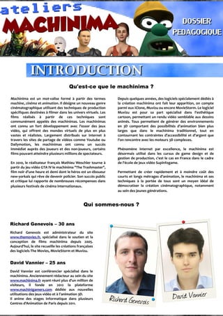 Qu'est-ce que le machinima ?
Machinima est un mot-valise formé à partir des termes
machine, cinéma et animation. Il désigne un nouveau genre
cinématographique utilisant des techniques de production
spécifiques destinées à filmer dans les univers virtuels. Les
films réalisés à partir de ces techniques sont
communément appelés des machinimas. Les machinimas
ont connu un fort développement avec l'essor des jeux
vidéo, qui offrent des mondes virtuels de plus en plus
vastes et réalistes. Largement distribués sur internet à
travers les sites de partage de vidéos comme Youtube ou
Dailymotion, les machinimas ont connu un succès
immédiat auprès des joueurs et des non-joueurs, certains
films pouvant atteindre plusieurs millions de spectateurs.
En 2010, le réalisateur français Mathieu Weschler tourne à
partir du jeu vidéo GTA IV le machinima "The Trashmaster",
film noir d'une heure et demi dont le héros est un éboueur
new-yorkais qui rêve de devenir policier. Son succès public
et critique lui rapporte de nombreuses récompenses dans
plusieurs festivals de cinéma internationaux.
Depuis quelques années, des logiciels spécialement dédiés à
la création machinima ont fait leur apparition, on compte
parmi eux iClone, Muvizu ou encore MovieStorm. Le logiciel
Muvizu est pour sa part spécialisé dans l'esthétique
cartoon, permettant un rendu vidéo semblable aux dessins
animés. Tous permettent de générer des environnements
en 3D comportant des possibilités d'animation bien plus
larges que dans le machinima traditionnel, tout en
contournant les contraintes d'accessibilité et d'argent que
l'on rencontre avec les moteurs 3D complexes.
Phénomène internet par excellence, le machinima est
désormais utilisé dans les cursus de game design et de
gestion de production, c'est le cas en France dans le cadre
de l'école de jeux vidéo Supinfogame.
Permettant de créer rapidement et à moindre coût des
courts et longs métrages d'animation, le machinima et ses
techniques à la portée de tous sont un moyen idéal de
démocratiser la création cinématographique, notamment
au sein des jeunes générations.
Qui sommes-nous ?
Richard Genevois – 30 ans
Richard Genevois est administrateur du site
www.themovies.fr, spécialisé dans le soutien et la
conception de films machinima depuis 2005.
Aujourd'hui, le site recueille les créations françaises
des logiciels The Movies, MovieStorm et Muvizu.
David Vannier – 25 ans
David Vannier est conférencier spécialisé dans le
machinima. Anciennement rédacteur au sein du site
www.machinima.fr ayant réuni plus d'un million de
visiteurs, il fonde en 2012 la plateforme
www.machinigamers.com dédiée aux nouvelles
utilisations des jeux vidéo et à l'animation 3D.
Il anime des stages informatique dans plusieurs
Centres d'Animation de Paris depuis 2011.
 