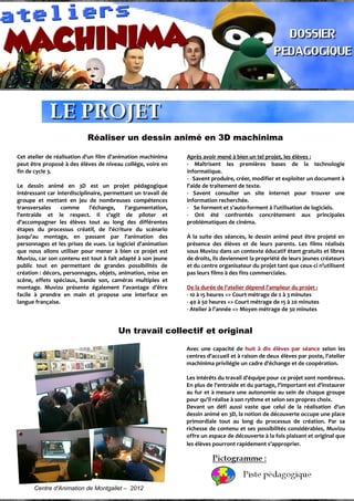Réaliser un dessin animé en 3D machinima
Cet atelier de réalisation d'un film d'animation machinima
peut être proposé à des élèves de niveau collège, voire en
fin de cycle 3.
Le dessin animé en 3D est un projet pédagogique
intéressant car interdisciplinaire, permettant un travail de
groupe et mettant en jeu de nombreuses compétences
transversales comme l'échange, l'argumentation,
l'entraide et le respect. Il s'agit de piloter et
d'accompagner les élèves tout au long des différentes
étapes du processus créatif, de l'écriture du scénario
jusqu'au montage, en passant par l'animation des
personnages et les prises de vues. Le logiciel d'animation
que nous allons utiliser pour mener à bien ce projet est
Muvizu, car son contenu est tout à fait adapté à son jeune
public tout en permettant de grandes possibilités de
création : décors, personnages, objets, animation, mise en
scène, effets spéciaux, bande son, caméras multiples et
montage. Muvizu présente également l'avantage d'être
facile à prendre en main et propose une interface en
langue française.
Après avoir mené à bien un tel projet, les élèves :
- Maîtrisent les premières bases de la technologie
informatique.
- Savent produire, créer, modifier et exploiter un document à
l'aide de traitement de texte.
- Savent consulter un site internet pour trouver une
information recherchée.
- Se forment et s'auto-forment à l'utilisation de logiciels.
- Ont été confrontés concrètement aux principales
problématiques de cinéma.
À la suite des séances, le dessin animé peut être projeté en
présence des élèves et de leurs parents. Les films réalisés
sous Muvizu dans un contexte éducatif étant gratuits et libres
de droits, ils deviennent la propriété de leurs jeunes créateurs
et du centre organisateur du projet tant que ceux-ci n'utilisent
pas leurs films à des fins commerciales.
De la durée de l'atelier dépend l'ampleur du projet :
- 10 à 15 heures => Court métrage de 2 à 3 minutes
- 40 à 50 heures => Court métrage de 15 à 20 minutes
- Atelier à l'année => Moyen métrage de 30 minutes
Un travail collectif et original
Centre d'Animation de Montgallet – 2012
Avec une capacité de huit à dix élèves par séance selon les
centres d'accueil et à raison de deux élèves par poste, l'atelier
machinima privilégie un cadre d'échange et de coopération.
Les intérêts du travail d'équipe pour ce projet sont nombreux.
En plus de l'entraide et du partage, l'important est d'instaurer
au fur et à mesure une autonomie au sein de chaque groupe
pour qu'il réalise à son rythme et selon ses propres choix.
Devant un défi aussi vaste que celui de la réalisation d'un
dessin animé en 3D, la notion de découverte occupe une place
primordiale tout au long du processus de création. Par sa
richesse de contenu et ses possibilités considérables, Muvizu
offre un espace de découverte à la fois plaisant et original que
les élèves pourront rapidement s’approprier.
 