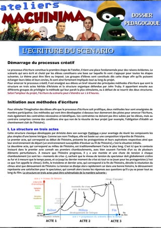 Démarrage du processus créatif
Le processus d'écriture constitue la première étape de l'atelier, il tient une place fondamentale pour des raisons évidentes. Le
scénario qui sera écrit et choisi par les élèves constituera une base sur laquelle ils vont s'appuyer pour toutes les étapes
suivantes. Le thème peut être libre ou imposé. Les groupes d'élèves sont constitués dés cette étape afin qu'ils puissent
échanger leurs idées et leurs envies, ils sont ainsi fortement impliqués tout au long du projet.
Pour amorcer le processus créatif, il est enseigné aux élèves un bref résumé des principales méthodes d'écriture que sont la
structure en trois actes héritée d'Aristote et la structure organique défendue par John Truby. Il appartient ensuite aux
différents groupes de privilégier la méthode qui leur paraît la plus stimulante, ou à défaut de se nourrir des deux structures.
Selon l'ampleur du projet, l'écriture du scénario peut s'étendre sur 2 à 8 heures.
Initiation aux méthodes d'écriture
Pour stimuler l'imagination des élèves afin que le processus d'écriture soit prolifique, deux méthodes leur sont enseignées de
manière participative. Ces méthodes qui vont être développées ci-dessous leur donneront des pistes pour amorcer l'écriture,
mais également des contraintes nécessaires et bénéfiques. Ces contraintes ne doivent pas être subies par les élèves, mais au
contraire comprises comme des conditions sine qua non de la réussite de leur projet (par exemple, l'obligation d'établir un
cheminement clair de l'histoire).
I. La structure en trois actes
Cette structure classique développée par Aristote dans son ouvrage Poétique a pour avantage de réunir les composants les
plus simples d'une bonne intrigue. Comme son nom l'indique, elle est basée sur une composition tripartite de l'histoire.
Le premier acte, qui correspond au début de l'histoire, présente les protagonistes et leurs aspirations respectives ainsi que
leur environnement de départ (un environnement susceptible d'évoluer au fil de l'histoire), c'est la situation initiale.
Le deuxième acte, qui correspond au milieu de l'histoire, est traditionnellement l'acte le plus long. C'est ici que le contexte
instauré dans le premier acte connaît ses premiers chamboulements, avec bien souvent l'arrivée d'un ou de plusieurs
éléments perturbateurs. À mesure que l'histoire progresse, il y a une montée et une chute de tension à chaque
chamboulement (ce sont les « moments de crise »), sachant que le niveau de tension du spectateur doit globalement croître
au fur et à mesure que le temps passe, et ce jusqu'au dernier moment de crise où tout va se jouer pour les protagonistes (c'est
ce que l'on appelle le climax). Enfin, le troisième et dernier acte, qui correspond à la fin de l'histoire, dévoile la résolution du
climax ainsi que dénouement de l'histoire. La tension se dissipe alors rapidement car dans une bonne histoire, le dénouement
représente une satisfaction pour le spectateur, qui connaît alors toutes les réponses aux questions qu'il a pu se poser tout au
long du film. La structure en trois actes peut être schématisée de la manière suivante :
 