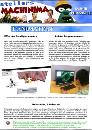 Effectuer les déplacements Animer les personnages
Après avoir conçu les décors et les personnages grâce au
menu « Créer », la première étape de l'animation consiste à
placer les personnages dans le décor à un endroit précis,
puis de les faire se déplacer dans ce décor au bon moment
selon les besoins de l'intrigue. Les déplacements peuvent
se configurer en fonction de la démarche et de la vitesse
recherchée. Il est également possible de faire qu'un
personnage effectue un mouvement de rotation sur lui-
même. Toutes ses actions sont réalisables et modifiables
dans le menu « Réaliser » puis « Mouvements des
personnages ».
Agissant de paire avec les déplacements, l'animation des
personnages joue un rôle important pour la crédibilité du
film. Muvizu propose une véritable bibliothèque d'actions
possibles réparties entre plusieurs états émotifs : Heureux, en
colère, triste, ennuie, malveillant, etc. À cela s'ajoute des
mouvements corporels incluant les bras, les jambes, le torse,
la tête, et même l'orientation des yeux. Cette palette de
plusieurs centaines de mouvements qui peuvent s'additionner
et se combiner ensemble doit être utilisée par les élèves au
service de leur scénario. Ces actions sont exécutables en
utilisant les menus « Préparer » et « Réaliser » du logiciel.
À gauche, la réalisation des déplacements d'un personnage. À droite, un élève réalise un décor de forêt (Ateliers 2013).
Préparation, Réalisation
Si Muvizu propose une interface simple et adaptée aux élèves, un léger temps d'adaptation sera nécessaire pour que ceux-ci
parviennent à la maîtriser parfaitement. L'une des principales notions dans Muvizu est que l'animation s'effectue en deux
temps : Préparation, Réalisation. Ainsi, pour qu'un personnage accomplisse l'une des nombreuses animations de la
bibliothèque, il faut d'abord la sélectionner dans le menu « Préparer », puis ensuite se rendre dans le menu « Réaliser » pour
l'exécuter. L'exécution des animations se fait en temps réel par les élèves, grâce à un bouton « Record » qui fait s'enclencher le
temps dans le film, ce qui par la même occasion permet de déterminer à quel moment précis l'animation doit s'enclencher.
Déplacez un acteur d'un point A à un point B en marchant, puis le faire se déplacer à un point C en courant.
Sur une séquence particulière de l'intrigue, dans quel état d'esprit se trouve chacun des personnages par
rapport aux enjeux de l'histoire ? Quelle est l'humeur de chacun au début de la séquence ?
À la fin de la séquence ? Créez et modifiez les animations faciales et corporelles comme il convient.
 