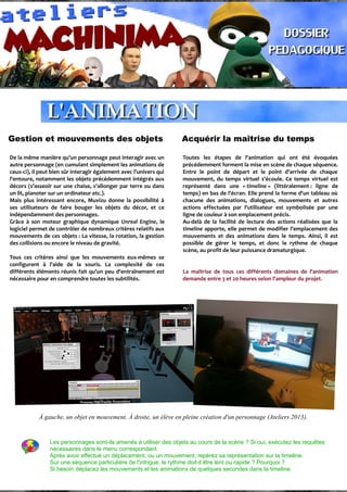 Gestion et mouvements des objets Acquérir la maîtrise du temps
De la même manière qu'un personnage peut interagir avec un
autre personnage (en cumulant simplement les animations de
ceux-ci), il peut bien sûr interagir également avec l'univers qui
l'entoure, notamment les objets précédemment intégrés aux
décors (s'asseoir sur une chaise, s'allonger par terre ou dans
un lit, pianoter sur un ordinateur etc.).
Mais plus intéressant encore, Muvizu donne la possibilité à
ses utilisateurs de faire bouger les objets du décor, et ce
indépendamment des personnages.
Grâce à son moteur graphique dynamique Unreal Engine, le
logiciel permet de contrôler de nombreux critères relatifs aux
mouvements de ces objets : La vitesse, la rotation, la gestion
des collisions ou encore le niveau de gravité.
Tous ces critères ainsi que les mouvements eux-mêmes se
configurent à l'aide de la souris. La complexité de ces
différents éléments réunis fait qu'un peu d'entraînement est
nécessaire pour en comprendre toutes les subtilités.
Toutes les étapes de l'animation qui ont été évoquées
précédemment forment la mise en scène de chaque séquence.
Entre le point de départ et le point d'arrivée de chaque
mouvement, du temps virtuel s'écoule. Ce temps virtuel est
représenté dans une « timeline » (littéralement : ligne de
temps) en bas de l'écran. Elle prend la forme d'un tableau où
chacune des animations, dialogues, mouvements et autres
actions effectuées par l'utilisateur est symbolisée par une
ligne de couleur à son emplacement précis.
Au-delà de la facilité de lecture des actions réalisées que la
timeline apporte, elle permet de modifier l'emplacement des
mouvements et des animations dans le temps. Ainsi, il est
possible de gérer le temps, et donc le rythme de chaque
scène, au profit de leur puissance dramaturgique.
La maîtrise de tous ces différents domaines de l'animation
demande entre 3 et 20 heures selon l'ampleur du projet.
À gauche, un objet en mouvement. À droite, un élève en pleine création d'un personnage (Ateliers 2013).
Les personnages sont-ils amenés à utiliser des objets au cours de la scène ? Si oui, exécutez les requêtes
nécessaires dans le menu correspondant.
Après avoir effectué un déplacement, ou un mouvement, repérez sa représentation sur la timeline.
Sur une séquence particulière de l'intrigue, le rythme doit-il être lent ou rapide ? Pourquoi ?
Si besoin déplacez les mouvements et les animations de quelques secondes dans la timeline.
 