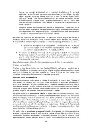11 
- Elaborar un inventari professional on es descrigui detalladament la formació acadèmica i la seva formació complementària, especificant el nom del curs, jornada, màster, seminari, temps de durada, centre en el que s’ha cursat, dates d’inici i finalització. També l’experiència professional,tenint en compte les funcions que es desenvolupaven en el lloc de treball i activitats i tasques en les que, tot i que la seva experiència no sigui professional sàpiga realitzar de forma satisfactòria (sobre tot en la primera ocupació). 
- Recollir un número d’ocupacions sobre les que es vulgui decidir i valorar cada una a partir de: la seva experiència, habilitats professionals, i grau d’interès (factors interns); facilitat per trobar feina d’aquesta ocupació – nivell d’ocupabilitat en el mercat laboral – , inversió de temps i inversió econòmica (factors externs). 
Per inferir les necessitats del mercat laboral Les actuacions haurien de girar en torn de la realització de sessions informatives sobre el mercat laboral, de les diferents vies, recursos, tècniques i altres elements impresindibles per poder cercar, aconseguir i mantenir una feina 
 Elaforar un DAFO per avaluar l’ocupabilitat i l’empleabilitat. Pot ser útil per conèixer quins factors poden influir en la recerca de feina, per tal de modificar- los, mantenir-los o considerar-los a l’hora de buscar feina: 
 Per millorar les destreses d’inserció cal elaborar plans de treball; fer simulacions d’entrevistes; elaborar i/o actualitzar el currículum general; adaptar el currículum general a diferents ofertes; analitzar ofertes de feina; elaborar un pla per cercar empreses; visitar empreses... 
La simulació sobre com utilitzar les diferents vies de recerca de feina és imprescindible. 
Analitzar ofertes de feina. 
Analitzar el tipus de currículum que més s’ajusta al historial professional i acadèmic de la persona. Cal elaborar un currículum genèric que cal anar ampliant cada cop que tenim coses que afegir i elaborar un currículum específic per l’oferta de feina que hem trobat. Hem d’analitzar el tipus de currículum que més s’adequa al nostre perfil. 
Motivació vers la recerca de feina 
Algunes activitats que poden ajudar a millorar la dedicació a la recerca son: l’elaboració d’estratègies de contacte amb empreses, enviar currículums a empreses seleccionades, elaborar un pla de cerca de feina temporalitzant-lo, reflexionar sobre la necessitat de dedicar més temps a la recerca de feina, analitzar les implicacions que tindria en la persona començar a treballar en aquell mateix moment, entrenar-se en la realització d’entrevistes; inscriure’s en portals d’ocupació, cercar ofertes, seleccionar i inscriure’s a ofertes...... 
Per poder millorar la disponibilitat laboral es poden utilitzar diferents estratègies, com: reflexionar sobre la conveniència o no de fer una feina semblant a la desitjada si la desitjada és difícil d’aconseguir, analitzar la conveniència o no de fer una feina en unes condicions de treball més baixes de les desitjades, pensar si és convenient o no anar a treballar a un lloc allunyat del lloc de residència habitual, treballar, o no, en horaris irregulars (nits, caps de setmana...), reflexionar sobre les condicions de treball reals i desitjades de la professió escollida, sobre el nivell de vida que es vol portar i les despeses bàsiques que es tindran a fi de determinar el sou minin que s’ha de cobrar,... 
Per poder millorar la maduresa ocupacional es poden desenvolupar estratègies que ajudin a analitzar en profunditat un perfil professional, a explorar el món laboral (revistes, fòrums, conferències d’expertes, entrevistes a professionals, visites a empreses,...), posar en comú experiències dels treballs realitzats, analitzar com les tecnologies afecten a la professió, fer  
