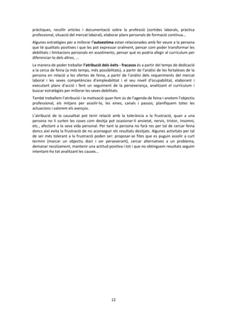12 
pràctiques, recollir articles i documentació sobre la professió (sortides laborals, pràctica professional, situació del mercat laboral), elaborar plans personals de formació contínua... 
Algunes estratègies per a millorar l’autoestima estan relacionades amb fer veure a la persona que té qualitats positives i que les pot expressar oralment, pensar com poder transformar les debilitats i limitacions personals en assoliments, pensar què es podria afegir al currículum per diferenciar-lo dels altres, ... 
La manera de poder treballar l’atribució dels èxits - fracasos és a partir del temps de dedicació a la cerca de feina (a més temps, més possibilitats), a partir de l’anàlisi de les fortaleses de la persona en relació a les ofertes de feina, a partir de l’anàlisi dels requeriments del mercat laboral i les seves competències d’empleabilitat i el seu nivell d’ocupabilitat, elaborant i executant plans d’acció i fent un seguiment de la perseverança, analitzant el currículum i buscar estratègies per millorar les seves debilitats. 
També treballem l’atribució i la motivació quan fem ús de l’agenda de feina i anotem l’objectiu professional, els mitjans per assolir-lo, les eines, canals i passos; planifiquem totes les actuacions i valorem els avenços. 
L’atribució de la causalitat pot tenir relació amb la tolerància a la frustració, quan a una persona no li surten les coses com desitja pot ocasionar-li ansietat, nervis, tristor, insomni, etc., afectant a la seva vida personal. Per tant la persona no farà res per tal de cercar feina doncs així evita la frustració de no aconseguir els resultats desitjats. Algunes activitats per tal de ser més tolerant a la frustració poden ser: proposar-se fites que es puguin assolir a curt termini (marcar un objectiu diari i ser perseverant), cercar alternatives a un problema, demanar recolzament, mantenir una actitud positiva i tot i que no obtinguem resultats seguim intentant-ho tot analitzant les causes... 
