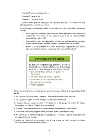 3 
Prioritat A. Imprescindible de fer. ... 
Prioritat B. Ha de fer-se. ... 
Prioritat C. Desitjable de fer. ... 
D'aquesta forma podrem aconseguir els resultats esperats i la consecució dels 
objectius de la manera més convenient. 
Les següents preguntes poden ajudar-nos a revisar com estem organitzant les nostres 
tasques: 
- Les assignacions de temps reflecteixen les meves prioritats? Estic emprant la 
majoria del meu temps en les funcions claus o en les responsabilitats 
essencials del meu treball? 
- Quins són les coses que absorbeixen porcions significatives del meu temps i 
que no contribueixen a res? Què succeiria si definitivament no es fessin? 
- Pot fer-se una mica de treball en forma més ràpida o simplificada sense afectar 
adversament altres funcions personals o dels meus col·laboradors? 
Comunicació oral i escrita 
La persona competent sap percebre, escoltar i 
transmetre de manera efectiva una informació, 
emprant el canal adequat en el moment oportú 
• Elaborar la idea o pensament que es vol 
comunicar 
• Traduir a paraules, imatges o gestos 
• Transmetre el missatge de forma clara 
• Escoltar de forma activa 
• Rebre feedback 
Alguns elements a tenir en compte per preparar activitats de millora de la comunicació oral i 
escrita: 
1. Ser capaços d'expressar idees, conceptes i informació de manera clara i concisa. 
2. Ser capaços d'adaptar el nostre missatge oral a qui o qui ens dirigim. 
3. Practicar l'escolta activa buscant el feedback en el llenguatge no verbal del nostre 
interlocutor per millorar l'eficàcia de la comunicació. 
4. Practicar l'empatia i l'assertivitat en les nostres relacions personals i professionals. 
5. Treballar el nostre llenguatge no verbal perquè els gestos reforcin el missatge. 
6. No oblidar que la nostra imatge personal condiciona el missatge i que ha de ser coherent 
amb aquest i amb el context. 
7. Cuidar les relacions i la comunicació cara a cara, ja que els éssers humans necessiten 
relacionar-se i mantenir contacte directe.ç 
 