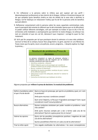 4 
8. Fer reflexionar a la persona sobre la millora que pot suposar pel seu perfil i 
desenvolupament professional un bon domini de la llengua. Utilitzar el brainstorming per tal 
de que verbalitzi quins beneficis tindria en tots els àmbits de la seva vida si dominés la 
llengua. Cal fer balanços on relacionem l’esforç que ha de fer la persona amb els beneficis 
que pot obtenir. 
9. Reflexionar conjuntament amb la persona sobre les seves capacitats cominicatives reals, 
quan la percepció del orientat és diferent que la del orientador (pensa que no té dificultats), 
es poden utilitzar diferents estratègies, com per exemple no traduir el que es diu ni fer les 
entrevistes amb mediadors o acompanyants que dominin la nostra llengua; no esforçar-nos 
tant en entendre el que ens vol dir, demanar-li que s’expressi i corregir-lo quan ho faci 
malament. 
10. Se’ls pot fer propostes per tal que practiquin durant la setmana a la seva vida cotidiana: 
escriure la llista de la compra; buscar llocs preguntant a la gent; apuntar en una llibreta les 
frases noves que ha aprés; veure una película, anunci, programa... i després explicar-lo; llegir 
la premsa,... 
Resolució de problemes/Presa de 
decisions 
La persona competent es capaç de preveure, afrontar i 
resoldre els problemes des del respecte per tal d’obtenir 
resultats satisfactoris per totes les parts 
• Identificar problemes rellevants 
• Definir l’objectiu que es vol aconseguir per resoldre el 
problema evitant que les pròpies emocions ho impedeixin 
• Buscar i analitzar la informació 
• Identificar les opcions possibles i analitzar els pros i contres 
de les diferents opcions 
• Seleccionar la opció més adequada, executar-la i avaluar la 
decisió presa 
• Comunicar les decisions que impliquen als altres 
Algunes propostes per millorar la presa de decisions i la resolució de problemes: 
Definir el problema sobre 
el què s’ha de decidir 
Què es el que em preocupa, per què és un problema, quan, on i com 
es produeix? 
Amb quins recursos i condicions compta? 
Quin seria l’objectiu, la fita que m’agradaria aconseguir? Com i quan 
consideraré resolt l’actual problema? 
Buscar alternatives Quines conductes existeixen per poder resoldre el problema i estar 
més satisfet? 
Amb quins recursos compto per a dur a terme cada una de les 
alternatives? Què em suposa posar-les en marxa? 
Valorar les opcions Quins són les possibles conseqüències positives i negatives de cada 
una de les alternatives? 
Quines possibilitats d’èxit tinc en cada una de les alternatives? 
Triar la millor opció Una vegada analitzades les alternatives i les seves conseqüències. 
 