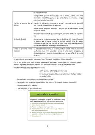 5 
Quina és la millor? 
Assegurar-se que la decisió presa és la millor, cabria una altra 
alternativa millor? Assegurar-se que amb ella no es perjudica a ningú 
o es creen problemes majors 
Prendre el control de la 
decisió 
Prendre la iniciativa, començar a actuar, assegurar-se de que allò 
que s’ha decidit es pot portar a terme. 
Buscar ajuda, preparar les coses i mitjans que es necessiten, fer-se 
un pla de treball. 
Descobrir les dificultats que van sorgint, buscar la forma de superar-les 
Revisar la decisió Comprovar el funcionament del que es decideix. A la vista del que es 
va veient, val la pena revisar la decisió inicial? S’ha de seguir 
esforçant-se per l’actual decisió tal com està? Com va funcionant? 
Què es necessita per aconseguir millors resultats? 
Tornar a prendre noves 
decisions 
La presa de decisions no és un acte puntual i aïllat, amb un principi i 
un fi, sinó més aviat un procés sense fi. Una decisió ens porta a 
altres decisions i les anteriors condicionen la que s’ha de prendre 
després. 
La presa de decisions es pot treballar a partir de casos, proposem alguns exemples: 
CAS 1. A la Maria quan tenia 17 anys li van oferir posar-se a treballar en una sabateria, era la 
primera vegada que havia de prendre una difícil decisió sobre el seu futur professional. 
Les alternatives que es va plantejar van ser: 
a) Dir que si a la feina i guanyar diners 
b) Continuar estudiant i esperar a tenir un títol per trobar 
un treball millor 
- Quins són els pros i els contres de cada alternativa? 
- Plantejaries una altra alternativa? Quins son els pros i contres d’aquesta alternativa? 
- Quina és la decisió a prendre? 
- Com assegurar-se que funcionarà? 
Aprendre a aprendre 
La persona competent és capaç de aprendre al llarg 
de la seva vida de forma independent i autònoma 
• Detectar les necessidats formatives relacionades amb 
el seu objectiu laboral 
• Mostrar predisposició per aprendre 
• Mobilitzar el temps i el esforç necessari per millorar la 
seva formació professional 
• Mostrar curiositat per la cerca i obtenció d’informació 
que ajudi a millorar els coneixements professionals 
• Autoavaluar-se 
 