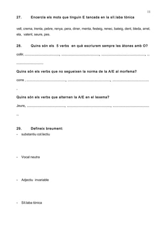 11
27.         Encercla els mots que tinguin E tancada en la síl.laba tònica


vell, crema, trenta, pebre, renya, pera, diner, menta, festeig, renec, bateig, dent, bleda, arrel,
ela, valent, seure, pes.


28.         Quins són els 5 verbs en què escriurem sempre les àtones amb O?

collir, ............................., ................................, ....................................., ..

.......................

Quins són els verbs que no segueixen la norma de la A/E al morfema?

corre , ................................., ...................................., ...............................

.

Quins són els verbs que alternen la A/E en el lexema?

Jeure, ................................, ....................................., ...............................

..



29.         Defineix breument:
-    substantiu col.lectiu




-    Vocal neutra




-    Adjectiu invariable




-    Síl.laba tònica
 