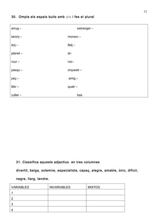 12
30. Omple els espais buits amb a/e i fes el plural


arrug –                                        estranger –

taronj –                             monarc –

boj –                                lletj –

planet –                             di–

rour –                               noi–

pasqu –                              orquestr –

peç –                                 amig –

llibr –                              quatr –

culler –                                       bas




    31. Classifica aquests adjectius en tres columnes

    divertit, belga, solemne, especialista, capaç, alegre, amable, únic, difícil,

    negre, llarg, tendre.

VARIABLES                   INVARIABLES               MIXTOS
1
2
3
4
 
