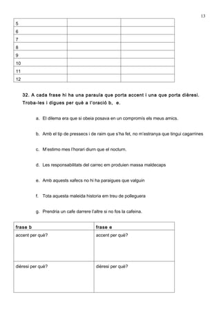 13
5
6
7
8
9
10
11
12


     32. A cada frase hi ha una paraula que porta accent i una que porta dièresi.
     Troba-les i digues per què a l’oració b, e.


          a. El dilema era que si obeia posava en un compromís els meus amics.


          b. Amb el tip de pressecs i de raim que s’ha fet, no m’estranya que tingui cagarrines


          c. M’estimo mes l’horari diurn que el nocturn.


          d. Les responsabilitats del carrec em produien massa maldecaps


          e. Amb aquests xafecs no hi ha paraigues que valguin


          f. Tota aquesta maleida historia em treu de polleguera


          g. Prendria un cafe darrere l’altre si no fos la cafeina.


frase b                                   frase e
accent per què?                           accent per què?




dièresi per què?                          dièresi per què?
 