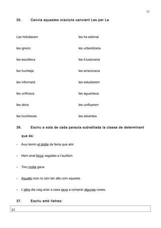 15

     35.          Canvia aquestes oracions canviant Les per La




     Les hidratarem                              les ha estimat


     les ignoro                                  les urbanitzaria


     les escoltava                               les il.lusionaria


     les humiteja                                les arraconava


     les informarà                               les estudiarem


     les unificava                               les aguantava


     les obria                                   les unificarem


     les humiliaves                              les adverteix


     36.          Escriu a sota de cada paraula subratllada la classe de determinant

           que és:

     -   Avui tenim el doble de feina que ahir


     -   Hem anat força vegades a l’auditori.


     -   Tinc molta gana


     -   Aquells nois no són tan alts com aquests.


     -   L’altre dia vaig anar a casa seva a comprar algunes coses.


     37.          Escriu amb lletres:

21
 