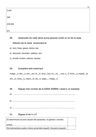 16
3.427


395


235.004


2/3


      38.            Assenyala de cada sèrie quina paraula conté un so de la essa

            diferent de la resta encerclant-la

      a) zero, frase, gasos, dansa, tesi

      b) discussió, transistor, salsitxa, cinc

      c) pinzell, enciam, catorze, riquesa




      39.            Completa amb s/ss/c/ç/z

      metge__a, dan__a, emi__ora, le__ió, ama__ona, tro__os, __ona, a__il, fronti__a, magnè__ia,

      divi__or, exce__iu, expre__ió, bà__ic, page__, metge__a .




      40.            Digues tres normes de la ESSA SORDA i posa’n un exemple

      a) ....................................................................................................................


      b) ....................................................................................................................


      c) ....................................................................................................................


      41.            Digues si és V o F

El determinant sol anar davant del substantiu i té gènere i nombre

propis.
Els demostratius poden indicar proximitat (aquell) i llunyania (aquest)
 