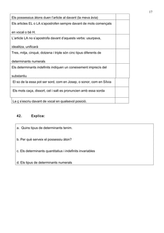 17
Els possessius àtons duen l’article al davant (la meva àvia)
Els articles EL o LA s’apostrofen sempre davant de mots començats

en vocal o bé H.
L’article LA no s’apostrofa davant d’aquests verbs: usurpava,

idealitza, unificarà
Tres, mitja, cinquè, dotzena i triple són cinc tipus diferents de

determinants numerals
Els determinants indefinits indiquen un coneixement imprecís del

substantiu
El so de la essa pot ser sord, com en Josep, o sonor, com en Sílvia

Els mots caça, dissort, cel i salt es pronuncien amb essa sorda


La ç s’escriu davant de vocal en qualsevol posició.



   42.        Explica:


   a. Quins tipus de determinants tenim.


   b. Per què serveix el possessiu àton?


   c. Els determinants quantitatius i indefinits invariables


   d. Els tipus de determinants numerals
 