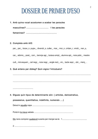 2




1. Amb quina vocal acostumen a acabar les paraules

  masculines? ...............................                         I les paraules

  femenines? ...........................................




2. Completa amb A/E:

  par_, per_, tocav_n, pujav_, divendr_s, culler_, mar_, mor_n, cridan_r, vindri_, nen_s,


  car_, atòmic_, poet_, corr_, taronja agr_, butaca ampl_, alumna apt_, noia pobr_, mestre


  cult_, mà esquerr_, cel negr_, noia negr_, angle rect_, vin_, tacte aspr_, obr_, menj_ .


3. Què entens per diàleg? Quin signe l’introdueix?

  ..............................................................................................................................................


  ..............................................................................................................................................


  .....................................


4. Digues quin tipus de determinants són: ( articles, demostratius,

  possessius, quantitatius, indefinits, numerals ....)

  Deixa’m aquella capa ..........................................................................


  Porta’m la meva sabata .......................................................................


  Els nens compren qualsevol xuxeria per menjar-se-la 1.............................................


  2 .......................................................
 