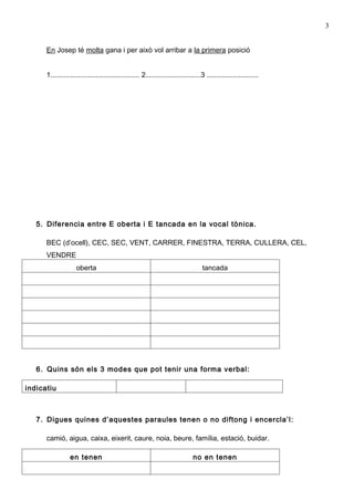 3


      En Josep té molta gana i per això vol arribar a la primera posició


      1............................................. 2............................3 ..........................




   5. Diferencia entre E oberta i E tancada en la vocal tònica.

      BEC (d’ocell), CEC, SEC, VENT, CARRER, FINESTRA, TERRA, CULLERA, CEL,
      VENDRE
                    oberta                                                        tancada




   6. Quins són els 3 modes que pot tenir una forma verbal:

indicatiu



   7. Digues quines d’aquestes paraules tenen o no diftong i encercla’l:

      camió, aigua, caixa, eixerit, caure, noia, beure, família, estació, buidar.

                 en tenen                                                    no en tenen
 