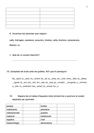 4




   8. Accentua les paraules que calguin:


   cafe, hidrogen, examens, excursio, tindran, sofa, bruticia, consciencia,

   Ramon, tu.




   9. Què és un accent diacrític?

      ...........................................................................................................................




10. Completa els buits amb les grafies B/V que hi pertoquin:


      Ba__ejant, re__olcar, tro__ament, tre__all, co__ardia, em__enar, immo__ilitat, es__eltesa,
      __igueta, fa__era, can__iant, arri__ada, sa__iesa, go__ernador, __errugueta, a__orriment,

      a__etar, re__entament, aca__ament, ta__ernota, tra__a.




   10.          Separa les síl.labes d'aquests mots tornant-los a escriure al costat
      separats per guionets:


poesia                                                      bústia
realització                                                 persiana
radioactivitat                                              quadre
radiació                                                    tradicional
aigüera                                                     violí
meteorològic                                                abreviatura
 
