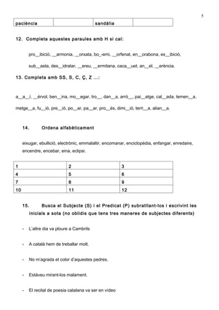 5
paciència                                   sandàlia


12. Completa aquestes paraules amb H si cal:


         pro__ibició, __armonia, __orxata, bo_-emi, __orfenat, en__orabona, ex__ibició,

         sub__asta, des__idratar, __ereu, __ermitana, caca__uet, an__el, __erència.

13. Completa amb SS, S, C, Ç, Z ...:



a__a__í, __érvol, ben__ina, mo__egar, tro__, dan__a, arrò__, pai__atge, cal__ada, temen__a,

metge__a, fu__ió, pre__ió, po__ar, pa__ar, pro__és, dimi__ió, terri__a, alian__a.



     14.        Ordena alfabèticament


     eixugar, ebullició, electrònic, emmalaltir, encomanar, enciclopèdia, enfangar, enredaire,
     encendre, encebar, eina, eclipsi.


1                            2                           3
4                            5                           6
7                            8                           9
10                           11                          12


     15.        Busca el Subjecte (S) i el Predicat (P) subratllant-los i escrivint les
           inicials a sota (no oblidis que tens tres maneres de subjectes diferents)


     -   L’altre dia va ploure a Cambrils


     -   A català hem de treballar molt.


     -   No m’agrada el color d’aquestes pedres.


     -   Estàveu mirant-los malament.


     -   El recital de poesia catalana va ser en vídeo
 