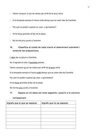 6


  -   Vàrem comprar un joc de cotxes per al fill de la seva veïna


  -   A la tempesta sempre hi havia molts llamps que es veien des de Cambrils


  -   Per què no podem superar en Joan a gimnàstica?


  -   Hi ha força granotes al llac de la plaça.


  -   No he tret prou punts a l’examen.


  16.        Classifica al costat de cada oració el determinant subratllat i
        encercla les preposicions.


  L’altre dia va ploure a Cambrils

  No m’agrada el color d’aquestes pedres.

  Vàrem comprar un joc de cotxes per al fill de la seva veïna

  A la tempesta sempre hi havia molts llamps que es veien des de Cambrils

  Per què no podem superar en Joan a gimnàstica?

  Hi ha força granotes al llac de la plaça.

  No he tret prou punts a l’examen.

  17.        Separa en síl.labes els mots següents i posa’ls a la columna

        corresponent.

dígrafs que sí que se separen             dígrafs que no se separen
 