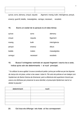 7




quinze, sorra, alemany, cinquè, raqueta        , lligament, mareig, bullir, intel.ligència, perquè,

ensenyi, guerrill, batalla, massatgistes, carregui, necessari,          escabetx




18.         Escriu al costat de la paraula la síl.laba tònica


quinze                          sorra                          alemany

cinquè                          raqueta                        lligament

mareig                          bullir                         intel.ligència

perquè                          ensenyi                        dibuix

batalla                         mateix                         massatgistes

carregui                        necessari                      escabetx



19.        Busca 5 sintagmes nominals en aquest fragment i escriu-los a sota.
      Indica quins són els determinants i el nucli principal.


“ Va utilitzar la seva agilitat i la seva constitució petita i prima per enfilar-se per les façanes
de menys de vint pisos, entrar a les cases i robar-hi. Per això els policies el van batejar com
l’spiderman de Santa Coloma de Gramenet. però a diferència del superheroi d’acció que
usava una disfressa per preservar la seva identitat, al presumpte Spiderman real el va
delatar la jaqueta.”


        determinant                                    nucli




20.        Col.loca els diftongs i els hiats al lloc corresponent
 