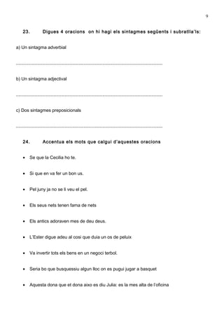 9


     23.             Digues 4 oracions on hi hagi els sintagmes següents i subratlla’ls:


a) Un sintagma adverbial


.....................................................................................................................


b) Un sintagma adjectival


.....................................................................................................................


c) Dos sintagmes preposicionals


.....................................................................................................................


     24.             Accentua els mots que calgui d’aquestes oracions


     •    Se que la Cecilia ho te.


     •    Si que en va fer un bon us.


     •    Pel juny ja no se li veu el pel.


     •    Els seus nets tenen fama de nets


     •    Els antics adoraven mes de deu deus.


     •    L’Ester digue adeu al cosi que duia un os de peluix


     •    Va invertir tots els bens en un negoci terbol.


     •    Seria bo que busquessiu algun lloc on es pugui jugar a basquet


     •    Aquesta dona que et dona aixo es diu Julia: es la mes alta de l’oficina
 