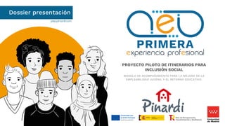 pep.pinardi.com
Dossier presentación
PROYECTO PILOTO DE ITINERARIOS PARA
INCLUSIÓN SOCIAL
MODELO DE ACOMPAÑAMIENTO PARA LA MEJORA DE LA
EMPLEABILIDAD JUVENIL Y EL RETORNO EDUCATIVO.
 