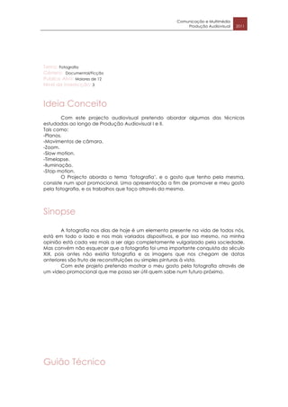 Comunicação e Multimédia
                                                          Produção Audiovisual   2011




Tema: Fotografia
Género: Documental/Ficção
Publico Alvo: Maiores de 12
Nível de interecção: 3



Ideia Conceito
        Com este projecto audiovisual pretendo abordar algumas das técnicas
estudadas ao longo de Produção Audiovisual I e II.
Tais como:
-Planos.
-Movimentos de câmara.
-Zoom.
-Slow motion.
-Timelapse.
-Iluminação.
-Stop motion.
        O Projecto aborda o tema ‘fotografia’, e o gosto que tenho pela mesma,
consiste num spot promocional. Uma apresentação a fim de promover e meu gosto
pela fotografia, e os trabalhos que faço através da mesma.




Sinopse

        A fotografia nos dias de hoje é um elemento presente na vida de todos nós,
está em todo o lado e nos mais variados dispositivos, e por isso mesmo, na minha
opinião está cada vez mais a ser algo completamente vulgarizado pela sociedade.
Mas convém não esquecer que a fotografia foi uma importante conquista do século
XIX, pois antes não existia fotografia e as imagens que nos chegam de datas
anteriores são fruto de reconstituições ou simples pinturas à vista.
        Com este projeto pretendo mostrar o meu gosto pela fotografia através de
um vídeo promocional que me possa ser útil quem sabe num futuro próximo.




Guião Técnico
 