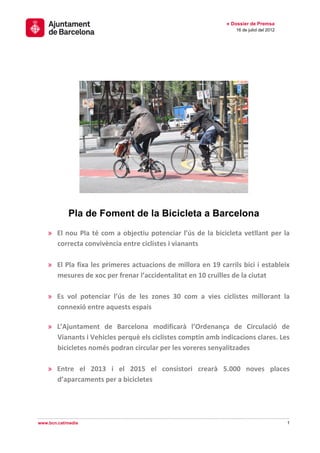 » Dossier de Premsa
                                                                 16 de juliol del 2012




            Pla de Foment de la Bicicleta a Barcelona
    » El nou Pla té com a objectiu potenciar l’ús de la bicicleta vetllant per la
      correcta convivència entre ciclistes i vianants

    » El Pla fixa les primeres actuacions de millora en 19 carrils bici i estableix
      mesures de xoc per frenar l’accidentalitat en 10 cruïlles de la ciutat

    » Es vol potenciar l’ús de les zones 30 com a vies ciclistes millorant la
      connexió entre aquests espais

    » L’Ajuntament de Barcelona modificarà l’Ordenança de Circulació de
      Vianants i Vehicles perquè els ciclistes comptin amb indicacions clares. Les
      bicicletes només podran circular per les voreres senyalitzades

    » Entre el 2013 i el 2015 el consistori crearà 5.000 noves places
      d’aparcaments per a bicicletes




www.bcn.cat/media                                                                        1
 