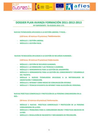 1
NUEVAS TECNOLOGÍAS APLICADAS A LA GESTIÓN LABORAL Y FISCAL.-
(120 horas: 45 teóricas+75 prácticas) Teleformación.
− MÓDULO 1: GESTIÓN LABORAL
− MÓDULO 2: GESTIÓN FISCAL
NUEVAS TECNOLOGÍAS APLICADAS A LA GESTIÓN DE RECURSOS HUMANOS.-
(120 horas: 45 teóricas+75 prácticas) Teleformación.
− MÓDULO 1: GESTIÓN DE RECURSOS HUMANOS.
− MÓDULO 2: LA FORMACIÓN Y LAS TÉCNICAS E-LEARNING.
− MÓDULO 3: HERRAMIENTAS PARA LA GESTIÓN DEL DESEMPEÑO.
− MÓDULO 4: HERRAMIENTAS PARA LA GESTIÓN DEL CONOCIMIENTO Y DESARROLLO
DEL TALENTO.
− MÓDULO 5: NUEVAS TECNOLOGÍAS APLICADAS A LA METODOLOGÍA DE
ORIENTACIÓN Y FORMACIÓN.
− MÓDULO 6: INTRANET COMO MEDIO DE COMUNICACIÓN INTERNO.
− MÓDULO 7: TÉCNICAS EFICIENTES EN INTERNET PARA SELECCIÓN DEL PERSONAL.
NUEVAS PRÁCTICAS COMERCIALES Y PROTECCIÓN DE LA PERSONA CONSUMIDORA EN LA
RED.-
(30 horas: 12 teóricas+18 prácticas) Teleformación.
− MÓDULO 1: NUEVAS PRÁCTICAS COMERCIALES Y PROTECCIÓN DE LA PERSONA
CONSUMIDORA EN LA RED.
− MÓDULO 2: PROBLEMAS PARA EL CONSUMIDOR ONLINE Y PRÁCTICAS ABUSIVAS EN
LA RED.
− MÓDULO 3: RESOLUCIÓN DE INCIDENTES Y MECANISMOS DE PREVENCIÓN.
DOSSIER PLAN AVANZA FORMACIÓN 2011-2012-2013
Nº EXPEDIENTE: TSI-010103-2011-171
 
