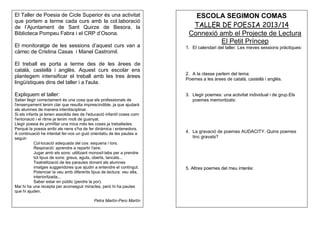 El Taller de Poesia de Cicle Superior és una activitat
que portem a terme cada curs amb la col.laboració
de l’Ajuntament de Sant Quirze de Besora, la
Biblioteca Pompeu Fabra i el CRP d’Osona.
El monitoratge de les sessions d’aquest curs van a
càrrec de Cristina Casas i Manel Castromil.
El treball es porta a terme des de les àrees de
català, castellà i anglès. Aquest curs escolar ens
plantegem intensificar el treball amb les tres àrees
lingüístiques dins del taller i a l'aula.
Expliquem el taller:
Saber llegir correctament és una cosa que els professionals de
l'ensenyament tenim clar que resulta imprescindible, ja que ajudarà
als alumnes de manera interdisciplinar.
Si els infants ja tenen assolida des de l'educació infantil coses com:
l'entonació i el ritme ja tenim molt de guanyat.
Llegir poesia és primfilar una mica més les coses ja treballades.
Perquè la poesia arribi als nens s'ha de fer dinàmica i entenedora.
A continuació he intentat fer-vos un guió orientatiu de les pautes a
seguir:
Col·locació adequada del cos: esquena i tors.
Respiració: aprendre a repartir l'aire.
Jugar amb els sons: utilitzant monosíl·labs per a prendre
tot tipus de sons: greus, aguts, oberts, tancats...
Teatrelització de les paraules donant als alumnes
imatges suggeridores que ajudin a entendre el contingut.
Potenciar la veu amb diferents tipus de lectura: veu alta,
interioritzada...
Saber estar en públic (perdre la por).
Mai hi ha una recepta per aconseguir miracles, però hi ha pautes
que hi ajuden.
Petra Martín-Pero Martín

ESCOLA SEGIMON COMAS
TALLER DE POESIA 2013/14
Connexió amb el Projecte de Lectura
El Petit Príncep
1. El calendari del taller. Les meves sessions pràctiques:

2. A la classe parlem del tema:
Poemes a les àrees de català, castellà i anglès.

3. Llegir poemes: una activitat individual i de grup.Els
poemes memoritzats:

4. La gravació de poemes AUDACITY. Quins poemes
tinc gravats?

5. Altres poemes del meu interès:

 