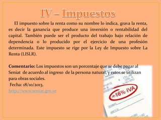 El impuesto sobre la renta como su nombre lo indica, grava la renta,
es decir la ganancia que produce una inversión o rentabilidad del
capital. También puede ser el producto del trabajo bajo relación de
dependencia o lo producido por el ejercicio de una profesión
determinada. Este impuesto se rige por la Ley de Impuesto sobre La
Renta (LISLR).

Comentario: Los impuestos son un porcentaje que se debe pagar al
Seniat de acuerdo al ingreso de la persona natural, y estos se utilizan
para obras sociales.
Fecha: 18/10/2013.
http://www.seniat.gov.ve

 