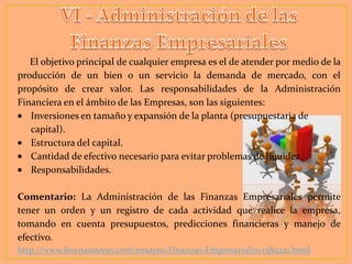 El objetivo principal de cualquier empresa es el de atender por medio de la
producción de un bien o un servicio la demanda de mercado, con el
propósito de crear valor. Las responsabilidades de la Administración
Financiera en el ámbito de las Empresas, son las siguientes:
Inversiones en tamaño y expansión de la planta (presupuestaria de
capital).
Estructura del capital.
Cantidad de efectivo necesario para evitar problemas de liquidez.
Responsabilidades.
Comentario: La Administración de las Finanzas Empresariales permite
tener un orden y un registro de cada actividad que realice la empresa,
tomando en cuenta presupuestos, predicciones financieras y manejo de
efectivo.
http://www.buenastareas.com/ensayos/Finanzas-Empresariales/1389221.html

 