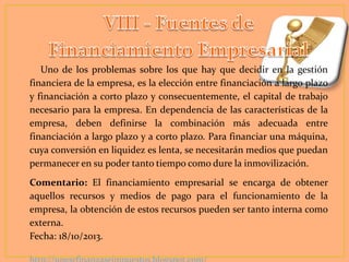 Uno de los problemas sobre los que hay que decidir en la gestión
financiera de la empresa, es la elección entre financiación a largo plazo
y financiación a corto plazo y consecuentemente, el capital de trabajo
necesario para la empresa. En dependencia de las características de la
empresa, deben definirse la combinación más adecuada entre
financiación a largo plazo y a corto plazo. Para financiar una máquina,
cuya conversión en liquidez es lenta, se necesitarán medios que puedan
permanecer en su poder tanto tiempo como dure la inmovilización.
Comentario: El financiamiento empresarial se encarga de obtener
aquellos recursos y medios de pago para el funcionamiento de la
empresa, la obtención de estos recursos pueden ser tanto interna como
externa.
Fecha: 18/10/2013.

 