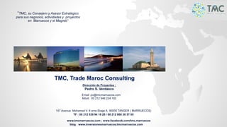 TMC, Trade Maroc Consulting
Dirección de Proyectos :
Pedro S. Verdasco
Email: pv@tmcmarruecos.com
Móvil : 00 212 646 234 192
147 Avenue Mohamed V. 6 eme Etage A. 90000 TANGER ( MARRUECOS)
TF : 00 212 539 94 18 20 / 00 212 808 36 37 95
www.tmcmarruecos.com ; www.facebook.com/tmc.marruecos
blog : www.inversionesmarruecos.tmcmarruecos.com
“TMC, su Consejero y Asesor Estratégico
para sus negocios, actividades y proyectos
en Marruecos y el Magreb”
 