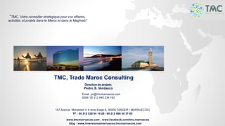 TMC, Trade Maroc Consulting
Direction de projets:
Pedro S. Verdasco
Email: pv@tmcmarruecos.com
GSM: 00 212 646 234 192
147 Avenue Mohamed V. 6 eme Etage A. 90000 TANGER ( MARRUECOS)
TF : 00 212 539 94 18 20 / 00 212 808 36 37 95
www.tmcmarruecos.com ; www.facebook.com/tmc.marruecos
blog : www.inversionesmarruecos.tmcmarruecos.com
“TMC, Votre conseiller stratégique pour vos affaires,
activités, et projets dans le Maroc et dans le Maghreb”
 