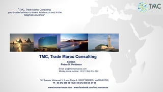 TMC, Trade Maroc Consulting
Contact:
Pedro S. Verdasco
Email: pv@tmcmarruecos.com
Mobile phone number : 00 212 646 234 192
147 Avenue Mohamed V. 6 eme Etage A. 90000 TANGER ( MARRUECOS)
TF : 00 212 539 94 18 20 / 00 212 808 36 37 95
www.tmcmarruecos.com ; www.facebook.com/tmc.marruecos
“TMC, Trade Maroc Consulting
your trusted advisor to invest in Morocco and in the
Maghreb countries”
 