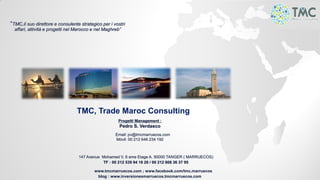 TMC, Trade Maroc Consulting
Progetti Management :
Pedro S. Verdasco
Email: pv@tmcmarruecos.com
Móvil: 00 212 646 234 192
147 Avenue Mohamed V. 6 eme Etage A. 90000 TANGER ( MARRUECOS)
TF : 00 212 539 94 18 20 / 00 212 808 36 37 95
www.tmcmarruecos.com ; www.facebook.com/tmc.marruecos
blog : www.inversionesmarruecos.tmcmarruecos.com
“TMC,il suo direttore e consulente strategico per i vostri
affari, attività e progetti nel Marocco e nel Maghreb”
 